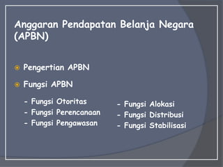 Anggaran Pendapatan Belanja Negara
(APBN)
 Pengertian APBN
 Fungsi APBN
- Fungsi Otoritas
- Fungsi Perencanaan
- Fungsi Pengawasan
- Fungsi Alokasi
- Fungsi Distribusi
- Fungsi Stabilisasi
 