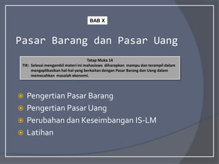 Pasar Barang dan Pasar Uang
 Pengertian Pasar Barang
 Pengertian Pasar Uang
 Perubahan dan Keseimbangan IS-LM
 Latihan
Tatap Muka 14
TIK: Selesai mengambil materi ini mahasiswa diharapkan mampu dan terampil dalam
mengaplikasikan hal-hal yang berkaitan dengan Pasar Barang dan Uang dalam
memecahkan masalah ekonomi.
BAB X
 