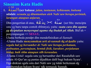 2
Sinonim Kata Hadis
1. ‫ة‬ُ ‫ن‬ّ ‫س‬ّ ‫ال‬(scr bahasa: jalan, tuntunan, kebiasaan, hukum)
adalah: sesuatu yg dituntunkan oleh Nabi saw berupa perintah,
larangan ataupun anjuran.
Dlm pengertian di atas, ‫نة‬ّ ‫س‬ُ><‫عة‬َ ‫د‬ْ ‫ب‬ِ (scr bhs: mencipta
sstu yg baru tanpa contoh sblmnya), yaitu: suatu cara dlm agama
yg diciptakan menyerupai agama sbg ibadah pd Allah. Bid‘ah =
penyimpangan => SESAT.
Ulama berbeda pendpt dlm mendefinisikan al-Sunnah:
-Ulama Hadis menyamakan arti al-sunnah dg al-hadîts yaitu:
segala hal yg bersumber dr Nabi saw berupa perkataan,
perbuatan, persetujuan, bentuk fisik, karakter, perjalanan
hidup, baik sblm ataupun stlh kerasulan.
-Ulama Ushûl: segala sstu yg bersumber dari Rasulullah saw
selain Al-Qur’an yg pantas dijadikan dalil bagi hukum Syara‘.
Dgn dmkian sgala sstu dari Nabi saw yg tidak berkenaan dg
pembentukan hukum Syara‘ tdk termasuk Sunnah.
 