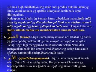 3
-Ulama Fiqh melihatnya sbg salah satu produk hukum Islam yg
lima, yakni sesuatu yg apabila dikerjakan lebih baik drpd
ditinggalkan.
Kalaupun ant Hadis dg Sunnah harus dibedakan maka hadis adlh
rwyt ttg segala hal yg disandarkan pd Nabi saw, sdgkan sunnah
adlh segala hal yg benar2 diajarkan Nabi saw. Dengan kata lain,
hadis adalah media utk memberitakan sunnah Nabi saw.
2. ‫ر‬ُ ‫ب‬َ ‫خ‬َ ‫ال‬ (berita). Sbgn ulama menyamakan arti khabar dg hadis
yg juga dpt digunakan utk hadîts marfû‘, mawqûf, & maqthû‘.
Tetapi sbgn lagi mengguna-kan khabar utk selain Nabi, dan
mengatakan hadis lbh umum drpd khabar shg setiap hadis adlh
khabar, namun tdk setiap khabar adlh hadis.
3. ‫ثر‬َ ‫ال‬ُ (jejak/bekas/pengaruh). Sbgn ulama menyamakan arti
atsar (jejak Nabi saw) dg hadis. Hanya ulama Khurasan yg
brpendpt bhw atsar utk hadîts mawqûf, sdg khabar utk hadîts
marfû‘.
 
