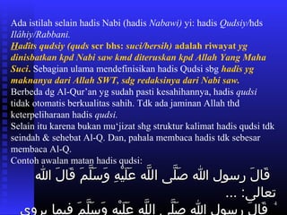 4
Ada istilah selain hadis Nabi (hadis Nabawi) yi: hadis Qudsiy/hds
Ilâhiy/Rabbani.
Hadîts qudsiy (quds scr bhs: suci/bersih) adalah riwayat yg
dinisbatkan kpd Nabi saw kmd diteruskan kpd Allah Yang Maha
Suci. Sebagian ulama mendefinisikan hadis Qudsi sbg hadis yg
maknanya dari Allah SWT, sdg redaksinya dari Nabi saw.
Berbeda dg Al-Qur’an yg sudah pasti kesahihannya, hadis qudsi
tidak otomatis berkualitas sahih. Tdk ada jaminan Allah thd
keterpeliharaan hadis qudsi.
Selain itu karena bukan mu‘jizat shg struktur kalimat hadis qudsi tdk
seindah & sehebat Al-Q. Dan, pahala membaca hadis tdk sebesar
membaca Al-Q.
Contoh awalan matan hadis qudsi:
 ‫اعت‬‫ا‬ ‫اعت‬‫ل‬َ  ‫قلا‬َ   ‫اعت‬‫م‬َ  ‫ل‬َّ‫م‬ ‫س‬َ  ‫و‬َ   ‫اعت‬‫ه‬ِ ‫و‬ ‫ي‬ْ‫ِه‬ ‫ل‬َ  ‫ع‬َ   ‫اعت‬‫ه‬‫ل‬َّ‫م‬ ‫اعت ال‬‫ا ى‬‫ل‬َّ‫م‬ ‫ص‬َ   ‫اعت‬‫ا‬ ‫اعت‬‫ل‬‫اعت رسو‬‫ل‬َ  ‫قلا‬َ  ‫اعت‬‫ا‬ ‫اعت‬‫ل‬َ  ‫قلا‬َ   ‫اعت‬‫م‬َ  ‫ل‬َّ‫م‬ ‫س‬َ  ‫و‬َ   ‫اعت‬‫ه‬ِ ‫و‬ ‫ي‬ْ‫ِه‬ ‫ل‬َ  ‫ع‬َ   ‫اعت‬‫ه‬‫ل‬َّ‫م‬ ‫اعت ال‬‫ا ى‬‫ل‬َّ‫م‬ ‫ص‬َ   ‫اعت‬‫ا‬ ‫اعت‬‫ل‬‫اعت رسو‬‫ل‬َ  ‫قلا‬َ 
... ‫اعت‬:‫تعلالا ى‬... ‫اعت‬:‫تعلالا ى‬
 ‫اعت‬ ‫اعت‬ ‫اعت‬ ‫اعت‬‫م‬َ  ‫ل‬َّ‫م‬ ‫س‬َ  ‫و‬َ   ‫اعت‬‫ه‬ِ ‫و‬ ‫ي‬ْ‫ِه‬ ‫ل‬َ  ‫ع‬َ   ‫اعت‬‫ه‬‫ل‬َّ‫م‬ ‫اعت ال‬‫ا ى‬‫ل‬َّ‫م‬ ‫ص‬َ   ‫اعت‬‫ا‬ ‫اعت‬‫ل‬‫اعت رسو‬‫ل‬َ  ‫قلا‬َ ‫م‬َ  ‫ل‬َّ‫م‬ ‫س‬َ  ‫و‬َ   ‫اعت‬‫ه‬ِ ‫و‬ ‫ي‬ْ‫ِه‬ ‫ل‬َ  ‫ع‬َ   ‫اعت‬‫ه‬‫ل‬َّ‫م‬ ‫اعت ال‬‫ا ى‬‫ل‬َّ‫م‬ ‫ص‬َ   ‫اعت‬‫ا‬ ‫اعت‬‫ل‬‫اعت رسو‬‫ل‬َ  ‫قلا‬َ  ‫اعت‬ ‫اعت‬ ‫اعت‬‫ي‬‫اعت يرو‬‫لا‬‫فيم‬ ‫اعت‬‫ي‬‫اعت يرو‬‫لا‬‫فيم‬
 