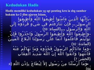 5
Kedudukan Hadis
Hadis memiliki kedudukan yg sgt penting krn ia sbg sumber
hukum ke-2 dlm ajaran Islam.
-‫عوا‬ُ ‫طي‬ِ ‫و‬ ‫أ‬َ  ‫و‬َ  ‫ه‬َ  ‫ل‬َّ‫م‬ ‫ال‬ ‫عوا‬ُ ‫طي‬ِ ‫و‬ ‫أ‬َ  ‫نوا‬ُ ‫م‬َ  ‫ءا‬َ  ‫ن‬َ  ‫ذي‬ِ ‫و‬ ‫ل‬َّ‫م‬ ‫ا‬ ‫هلا‬َ  ‫ي‬ّ ‫أ‬َ  ‫يلا‬َ 
‫ل‬َ  ‫سو‬ُ ‫ر‬َّ‫م‬ ‫ال‬...‫لا ى‬َ  ‫إ‬ِ ‫و‬ ‫ه‬ُ ‫دو‬ّ ‫ر‬ُ ‫ف‬َ  ‫ء‬ٍ ‫ي‬ْ‫ِه‬ ‫ش‬َ  ‫في‬ِ ‫و‬ ‫م‬ْ‫ِه‬ ‫ت‬ُ ‫ع‬ْ‫ِه‬ ‫ز‬َ  ‫نلا‬َ  ‫ت‬َ  ‫ن‬ْ‫ِه‬ ‫إ‬ِ ‫و‬ ‫ف‬َ 
… ‫ل‬ِ ‫و‬ ‫سو‬ُ ‫ر‬َّ‫م‬ ‫وال‬َ  ‫ه‬ِ ‫و‬ ‫ل‬َّ‫م‬ ‫ال‬ ‫اعت‬:‫)النسلاء‬59(
-‫ن‬ْ‫ِه‬ ‫إ‬ِ ‫و‬ ‫ف‬َ  ‫روا‬ُ ‫ذ‬َ  ‫ح‬ْ‫ِه‬ ‫وا‬َ  ‫ل‬َ  ‫سو‬ُ ‫ر‬َّ‫م‬ ‫ال‬ ‫عوا‬ُ ‫طي‬ِ ‫و‬ ‫أ‬َ  ‫و‬َ  ‫ه‬َ  ‫ل‬َّ‫م‬ ‫ال‬ ‫عوا‬ُ ‫طي‬ِ ‫و‬ ‫أ‬َ  ‫و‬َ 
‫ن‬ُ ‫بي‬ِ ‫و‬ ‫م‬ُ ‫ل‬ْ‫ِه‬ ‫ا‬ ‫غ‬ُ ‫بل‬َ  ‫ل‬ْ‫ِه‬ ‫ا‬ ‫نلا‬َ  ‫ل‬ِ ‫و‬ ‫سو‬ُ ‫ر‬َ  ‫لا ى‬َ  ‫ع‬َ  ‫ملا‬َ  ‫ن‬َّ‫م‬ ‫أ‬َ  ‫موا‬ُ ‫ل‬َ  ‫ع‬ْ‫ِه‬ ‫فلا‬َ  ‫م‬ْ‫ِه‬ ‫ت‬ُ ‫ي‬ْ‫ِه‬ ‫ل‬َّ‫م‬ ‫و‬َ  ‫ت‬َ 
 ‫اعت‬:‫)الملائدة‬92(
-‫ه‬ُ ‫ن‬ْ‫ِه‬ ‫ع‬َ  ‫م‬ْ‫ِه‬ ‫ك‬ُ ‫هلا‬َ  ‫ن‬َ  ‫ملا‬َ  ‫و‬َ  ‫ه‬ُ ‫ذو‬ُ ‫خ‬ُ ‫ف‬َ  ‫ل‬ُ ‫سو‬ُ ‫ر‬َّ‫م‬ ‫ال‬ ‫م‬ُ ‫ك‬ُ ‫تلا‬َ  ‫ءا‬َ  ‫ملا‬َ  ‫و‬َ 
‫ب‬ِ ‫و‬ ‫قلا‬َ  ‫ع‬ِ ‫و‬ ‫ل‬ْ‫ِه‬ ‫ا‬ ‫د‬ُ ‫دي‬ِ ‫و‬ ‫ش‬َ  ‫ه‬َ  ‫ل‬َّ‫م‬ ‫ال‬ ‫ن‬َّ‫م‬ ‫إ‬ِ ‫و‬ ‫ه‬َ  ‫ل‬َّ‫م‬ ‫ال‬ ‫قوا‬ُ ‫ت‬َّ‫م‬ ‫وا‬َ  ‫هوا‬ُ ‫ت‬َ  ‫ن‬ْ‫ِه‬ ‫فلا‬َ 
 ‫اعت‬:‫)الحشر‬7(
-‫ه‬ِ ‫و‬ ‫ل‬َّ‫م‬ ‫ال‬ ‫ن‬ِ ‫و‬ ‫ذ‬ْ‫ِه‬ ‫إ‬ِ ‫و‬ ‫ب‬ِ ‫و‬ ‫ع‬َ  ‫طلا‬َ  ‫ي‬ُ ‫ل‬ِ ‫و‬ ‫ل‬َّ‫م‬ ‫إ‬ِ ‫و‬ ‫ل‬ٍ ‫سو‬ُ ‫ر‬َ  ‫ن‬ْ‫ِه‬ ‫م‬ِ ‫و‬ ‫نلا‬َ  ‫ل‬ْ‫ِه‬ ‫س‬َ  ‫ر‬ْ‫ِه‬ ‫أ‬َ  ‫ملا‬َ  ‫و‬َ  ‫اعت‬)4 ‫اعت‬:
 