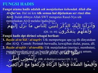 6
FUNGSI HADIS
Fungsi utama hadis adalah utk menjelaskan kehendak Allah dlm
Al-Qur’an. Hal ini krn tdk semua hal dijelaskan scr rinci dlm
Al-Q. Itulah sbbnya Allah SWT mengutus Rasul-Nya utk
menjelaskan Al-Q melalui hadis2nya:
‫ر‬َ  ‫ك‬ْ‫ِه‬ ‫ذ‬ّ ‫ال‬ ‫ك‬َ  ‫ي‬ْ‫ِه‬ ‫ل‬َ  ‫إ‬ِ ‫و‬ ‫نلا‬َ  ‫ل‬ْ‫ِه‬ ‫ز‬َ  ‫ن‬ْ‫ِه‬ ‫أ‬َ  ‫و‬َ ‫ن‬َ  ‫ي‬ّ ‫ب‬َ  ‫ت‬ُ ‫ل‬ِ ‫و‬‫م‬ْ‫ِه‬ ‫ه‬ِ ‫و‬ ‫ي‬ْ‫ِه‬ ‫ل‬َ  ‫إ‬ِ ‫و‬ ‫ل‬َ  ‫ز‬ّ ‫ن‬ُ ‫ملا‬َ  ‫س‬ِ ‫و‬ ‫نلا‬َّ‫م‬ ‫لل‬ِ ‫و‬
‫ن‬َ  ‫رو‬ُ ‫ك‬َّ‫م‬ ‫ف‬َ  ‫ت‬َ  ‫ي‬َ  ‫م‬ْ‫ِه‬ ‫ه‬ُ ‫ل‬َّ‫م‬ ‫ع‬َ  ‫ل‬َ  ‫و‬َ )QS. 16: 44( ‫اعت‬
Fungsi hadis dpt dirinci sebagai berikut:
1. Bayân al-ta’kîd / al-taqrîr: Utk mempertegas apa yg tlh dinyatakan
dlm Al-Q. Contoh: Perintah berwudlu, kewajiban shalat, puasa, dll.
2. Bayân al-tafsîr / al-tawdlîh: Utk menjelaskan (merinci, membatasi,
mengkhususkan) ayat yg bersifat global, apa adanya & yg umum.
a. Hadis yg merinci ayat yg brsft global, spt:‫ملا‬َ  ‫ك‬َ   ‫اعت‬‫ا‬‫لو‬ّ ‫ص‬َ   ‫اعت‬
‫لي‬ّ ‫ص‬َ  ‫أ‬ُ  ‫اعت‬‫ي‬‫ن‬ِ ‫و‬ ‫مو‬ُ ‫ت‬ُ ‫ي‬ْ‫ِه‬ ‫أ‬َ  ‫ر‬َ   ‫اعت‬(HR. al-Bukhari) merinci QS. 2: 43:
‫ن‬َ  ‫عي‬ِ ‫و‬ ‫ك‬ِ ‫و‬ ‫را‬َّ‫م‬ ‫اعت ال‬‫ع‬َ  ‫م‬َ   ‫اعت‬‫ا‬‫عو‬ُ ‫ك‬َ  ‫ر‬ْ‫ِه‬ ‫وا‬َ   ‫اعت‬‫ة‬َ  ‫كلا‬َ  ‫ز‬َّ‫م‬ ‫اعت ال‬‫ا‬‫تو‬ُ ‫ءا‬َ  ‫و‬َ   ‫اعت‬‫ة‬َ  ‫صل‬َّ‫م‬ ‫اعت ال‬‫ا‬‫مو‬ُ ‫قي‬ِ ‫و‬ ‫أ‬َ  ‫و‬َ .
 