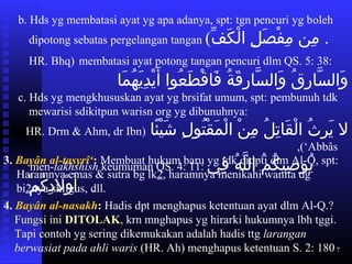 7
b. Hds yg membatasi ayat yg apa adanya, spt: tgn pencuri yg boleh
dipotong sebatas pergelangan tangan (‫ف‬ِّ  ‫ك‬َ‫ّف‬ ‫ل‬ْ‫ك‬ ‫لا ا‬ِ ‫ا‬ ‫ص‬َ‫ّف‬ ‫ف‬ْ‫ك‬ ‫م‬ِ ‫ا‬  ‫م نا‬ِ ‫ا‬  ‫.ا‬
HR. Bhq) membatasi ayat potong tangan pencuri dlm QS. 5: 38:
‫ما‬َ‫ّف‬ ‫ه‬ُ‫َم‬ ‫ي‬َ‫ّف‬ ‫د‬ِ ‫ا‬ ‫ي‬ْ‫ك‬ ‫أ‬َ‫ّف‬  ‫عاواا‬ُ‫َم‬ ‫ط‬َ‫ّف‬ ‫ق‬ْ‫ك‬ ‫فا‬َ‫ّف‬  ‫ةا‬ُ‫َم‬ ‫ق‬َ‫ّف‬ ‫ر‬ِ ‫ا‬ ‫سا‬َّ ‫وال‬َ‫ّف‬  ‫قا‬ُ‫َم‬ ‫ر‬ِ ‫ا‬ ‫سا‬َّ ‫وال‬َ‫ّف‬
c. Hds yg mengkhususkan ayat yg brsifat umum, spt: pembunuh tdk
mewarisi sdikitpun warisn org yg dibunuhnya:
‫ئا‬ً‫ ا‬ ‫ي‬ْ‫ك‬ ‫ش‬َ‫ّف‬  ‫لا‬ِ ‫ا‬ ‫تاو‬ُ‫َم‬ ‫ق‬ْ‫ك‬ ‫م‬َ‫ّف‬ ‫ل‬ْ‫ك‬ ‫ نا ا‬ْ‫ك‬ ‫م‬ِ ‫ا‬  ‫لا‬ُ‫َم‬ ‫ت‬ِ ‫ا‬ ‫قا‬َ‫ّف‬ ‫ل‬ْ‫ك‬ ‫ثا ا‬ُ‫َم‬ ‫ر‬ِ ‫ا‬ ‫ي‬َ‫ّف‬  ‫لا‬)HR. Drm  Ahm, dr Ibn
‘Abbâs,(
men-takhshîsh keumuman QS. 4: 11: ‫ف ي‬ِ ‫ا‬  ‫ها‬ُ‫َم‬ ‫ل‬َّ ‫ما ال‬ُ‫َم‬ ‫ك‬ُ‫َم‬ ‫صي‬ِ ‫ا‬ ‫ياو‬ُ‫َم‬ ‫ا‬
‫م‬ْ‫ك‬ ‫ك‬ُ‫َم‬ ‫د‬ِ ‫ا‬ ‫ول‬ْ‫ك‬ ‫أ‬َ‫ّف‬  ‫ا‬ ‫.ا ا ا‬
3. Bayân al-tasyrî‘: Membuat hukum baru yg tdk didpti dlm Al-Q, spt:
Haramnya emas  sutra bg lk2, haramnya menikahi wanita dg
bi2nya skligus, dll.
4. Bayân al-nasakh: Hadis dpt menghapus ketentuan ayat dlm Al-Q.?
Fungsi ini DITOLAK, krn mnghapus yg hirarki hukumnya lbh tggi.
Tapi contoh yg sering dikemukakan adalah hadis ttg larangan
berwasiat pada ahli waris (HR. Ah) menghapus ketentuan S. 2: 180
 