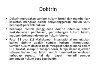 Doktrin
• Doktrin merupakan sumber hukum formil dan memberikan
  kekuatan mengikat dalam penyelenggaraan hukum yaitu
  pendapat para ahli hukum
• Beberapa contoh penggunaan doktrin ditemuai dalam
  naskah-naskah pembelaan, pertimbangan hukum hakim,
  maupun dokumen-dokumen hukum lainnya
• Pasal 38 ayat (1) Mahakamah Internasional menetapkan
  bahwa doktrin adalah sumber hukum internasional.
  Sumber hukum doktrin tidak mengikat sebagaimana dalam
  UU, Traktat, maupun Yurisprudensi, tetapi dapat dijadikan
  sebagai bahan bagi hakim untuk memberikan kejelasan
  terhadap sesuatu hal dan dapat menjadi sumber
  penemuan hukum baru bagi hakim.
 