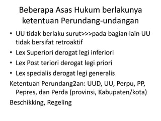 Beberapa Asas Hukum berlakunya
    ketentuan Perundang-undangan
• UU tidak berlaku surut>>>pada bagian lain UU
  tidak bersifat retroaktif
• Lex Superiori derogat legi inferiori
• Lex Post teriori derogat legi priori
• Lex specialis derogat legi generalis
Ketentuan Perundang2an: UUD, UU, Perpu, PP,
  Pepres, dan Perda (provinsi, Kabupaten/kota)
Beschikking, Regeling
 
