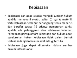 Kebiasaan
• Kebiasaan dan adat istiadat menjadi sumber hukum
  apabila memenuhi syarat, yaitu: (i) syarat materiil,
  yaitu kebiasaan tersebut berlangsung terus menerus
  dan bersifat tetap; (ii) adanya penjatuhan sanksi
  apabila ada pelanggaran atas kebiasaan tersebut.
  Perbedaan prinsip antara kebiasaan dan hukum adat,
  keseluruhan hukum kebiasaan tidak dalam bentuk
  tertulis sedangkan hukum adat ada yg tertulis
• Kebiasaan juga dapat ditemukan dalam sumber
  hukum internasional
 