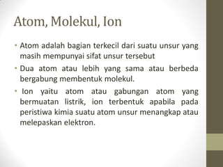 Atom, Molekul, Ion
• Atom adalah bagian terkecil dari suatu unsur yang
masih mempunyai sifat unsur tersebut
• Dua atom atau lebih yang sama atau berbeda
bergabung membentuk molekul.
• Ion yaitu atom atau gabungan atom yang
bermuatan listrik, ion terbentuk apabila pada
peristiwa kimia suatu atom unsur menangkap atau
melepaskan elektron.
 