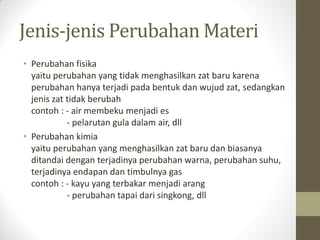Jenis-jenis Perubahan Materi
• Perubahan fisika
yaitu perubahan yang tidak menghasilkan zat baru karena
perubahan hanya terjadi pada bentuk dan wujud zat, sedangkan
jenis zat tidak berubah
contoh : - air membeku menjadi es
- pelarutan gula dalam air, dll
• Perubahan kimia
yaitu perubahan yang menghasilkan zat baru dan biasanya
ditandai dengan terjadinya perubahan warna, perubahan suhu,
terjadinya endapan dan timbulnya gas
contoh : - kayu yang terbakar menjadi arang
- perubahan tapai dari singkong, dll
 