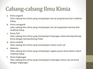 Cabang-cabang Ilmu Kimia
a. Kimia organik
Yaitu cabang ilmu kimia yang mempelajari zat-zat yang berasal dari makhluk
hidup
b. Kimia anorganik
yaitu cabang ilmu kimia yang mempelajari zat-zat yang bukan berasal dari
makhluk hidup
c. Kimia fisik
Yaitu cabang ilmu kimia yang mempelajari hubungan antara konsep-konsep
kimia dengan konsep-konsep fisika
d. Kimia analitik
Yaitu cabang ilmu kimia yang mempelajari analisi suatu zat
e. Biokimia
Yaitu cabang ilmu kimia yang mempelajari segala proses kimia dalam tubuh
makhluk hidup
f. Kimia lingkungan
Yaitu cabang ilmu kimia yang mempelajari hubungan antara zat-zat kimia
dengan lingkungan
 