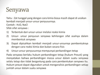 Senyawa
Yaitu : Zat tunggal yang dengan cara kimia biasa masih dapat di uraikan
kembali menjadi unsur-unsur penyusunnya.
Contoh : H2O, NaCl
Sifat-sifat senyawa :
1) Terbentuk dari unsur-unsur melalui reaksi kimia
2) Unsur- unsur penyusun senyawa kehilangan sifat asalnya dalam
membentuk senyawa
3) Dapat dipisahkan kembali menjadi unsur-unsurnya pembentuknya
dengan cara reaksi kimia dan bukan secara fisis
4) Unsur-unsur penyusunnya mempunyai perbandingan tetap
Pada senyawa berlaku hukum perbandingan tetap (hukum Proust) yang
menyatakan bahwa perbandingan massa unsur dalam suatu senyawa
selalu tetap dan tidak bergantung pada cara pembentukan senyawa itu.
Hukum proust dapat digunakan untuk menganalisis perbandingan setiap
jumlah unsur dalam suatu senyawa
 