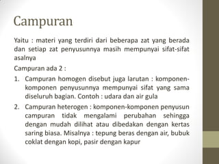 Campuran
Yaitu : materi yang terdiri dari beberapa zat yang berada
dan setiap zat penyusunnya masih mempunyai sifat-sifat
asalnya
Campuran ada 2 :
1. Campuran homogen disebut juga larutan : komponen-
komponen penyusunnya mempunyai sifat yang sama
diseluruh bagian. Contoh : udara dan air gula
2. Campuran heterogen : komponen-komponen penyusun
campuran tidak mengalami perubahan sehingga
dengan mudah dilihat atau dibedakan dengan kertas
saring biasa. Misalnya : tepung beras dengan air, bubuk
coklat dengan kopi, pasir dengan kapur
 