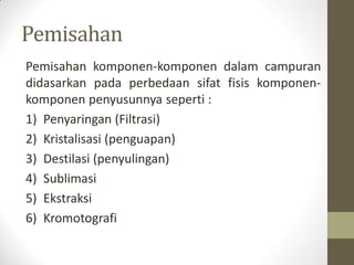 Pemisahan
Pemisahan komponen-komponen dalam campuran
didasarkan pada perbedaan sifat fisis komponen-
komponen penyusunnya seperti :
1) Penyaringan (Filtrasi)
2) Kristalisasi (penguapan)
3) Destilasi (penyulingan)
4) Sublimasi
5) Ekstraksi
6) Kromotografi
 