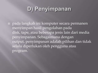    pada langkah ini komputer secara permanen
    menyimpan hasil pengolahan pada
    disk, tape, atau beberapa jenis lain dari media
    penyimpanan. Sebagaimana dengan
    output, penyimpanan adalah pilihan dan tidak
    selalu diperlukan oleh pengguna atau
    program.
 