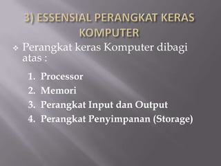    Perangkat keras Komputer dibagi
    atas :
     1.   Processor
     2.   Memori
     3.   Perangkat Input dan Output
     4.   Perangkat Penyimpanan (Storage)
 