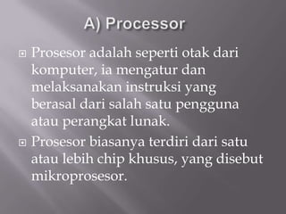    Prosesor adalah seperti otak dari
    komputer, ia mengatur dan
    melaksanakan instruksi yang
    berasal dari salah satu pengguna
    atau perangkat lunak.
   Prosesor biasanya terdiri dari satu
    atau lebih chip khusus, yang disebut
    mikroprosesor.
 