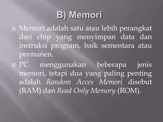    Memori adalah satu atau lebih perangkat
    dari chip yang menyimpan data dan
    instruksi program, baik sementara atau
    permanen.
   PC    menggunakan      beberapa    jenis
    memori, tetapi dua yang paling penting
    adalah Random Acces Memori disebut
    (RAM) dan Read Only Memory (ROM).
 