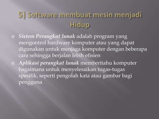    Sistem Perangkat lunak adalah program yang
    mengontrol hardware komputer atau yang dapat
    digunakan untuk menjaga komputer dengan beberapa
    cara sehingga berjalan lebih efisien
   Aplikasi perangkat lunak memberitahu komputer
    bagaimana untuk menyelesaikan tugas-tugas
    spesifik, seperti pengolah kata atau gambar bagi
    pengguna
 