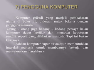 Komputer pribadi yang menjadi pembahasan
utama di buku ini, didesain untuk bekerja dengan
pengguna manusia.
 Orang – orang juga kadang – kadang percaya kalau
komputer dapat berfikir dan membuat keputusan
sendiri, seperti yang dilakukan manusia. Tapi ini bukan
kasusnya.
       Bahkan komputer super terkuatpun membutuhkan
interaksi manusia untuk membuatnya bekerja dan
menyelesaikan masalahnya
 