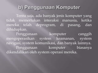 Tentu saja, ada banyak jenis komputer yang
tidak memerlukan interaksi manusia, ketika
mereka telah deprogram, di pasang, dan
dihidupkan.
     Penggunaan         komputer         canggih
mengoperasikan system keamanan, system
navigasi, system komunikasi, dan banyak lainnya.
     Penggunaan         komputer       biasanya
dikendalikan oleh system operasi mereka.
 