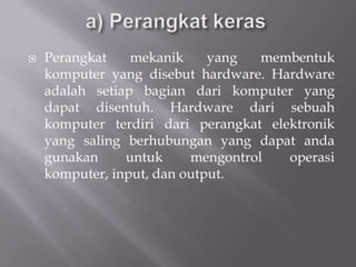    Perangkat    mekanik     yang   membentuk
    komputer yang disebut hardware. Hardware
    adalah setiap bagian dari komputer yang
    dapat disentuh. Hardware dari sebuah
    komputer terdiri dari perangkat elektronik
    yang saling berhubungan yang dapat anda
    gunakan     untuk     mengontrol   operasi
    komputer, input, dan output.
 
