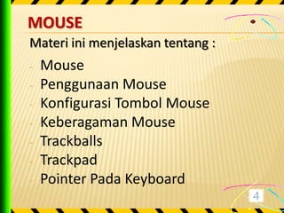 MOUSE
Materi ini menjelaskan tentang :
-   Mouse
-   Penggunaan Mouse
-   Konfigurasi Tombol Mouse
-   Keberagaman Mouse
-   Trackballs
-   Trackpad
-   Pointer Pada Keyboard
 
