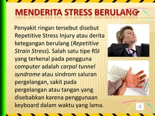 MENDERITA STRESS BERULANG
Penyakit ringan tersebut disebut
Repetitive Stress Injury atau derita
ketegangan berulang (Repetitive
Strain Stress). Salah satu tipe RSI
yang terkenal pada pengguna
computer adalah carpal tunnel
syndrome atau sindrom saluran
pergelangan, sakit pada
pergelangan atau tangan yang
disebabkan karena penggunaan
keyboard dalam waktu yang lama.
 