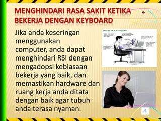 MENGHINDARI RASA SAKIT KETIKA
BEKERJA DENGAN KEYBOARD
Jika anda keseringan
menggunakan
computer, anda dapat
menghindari RSI dengan
mengadopsi kebiasaan
bekerja yang baik, dan
memastikan hardware dan
ruang kerja anda ditata
dengan baik agar tubuh
anda terasa nyaman.
 