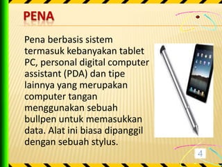 PENA
Pena berbasis sistem
termasuk kebanyakan tablet
PC, personal digital computer
assistant (PDA) dan tipe
lainnya yang merupakan
computer tangan
menggunakan sebuah
bullpen untuk memasukkan
data. Alat ini biasa dipanggil
dengan sebuah stylus.
 