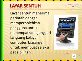 LAYAR SENTUH
Layar sentuh menerima
perintah dengan
memperbolehkan
pengguna untuk
menempatkan ujung jari
langsung kelayar
computer, biasanya
untuk membuat seleksi
pada pilihan.
 