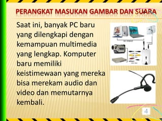 PERANGKAT MASUKAN GAMBAR DAN SUARA
Saat ini, banyak PC baru
yang dilengkapi dengan
kemampuan multimedia
yang lengkap. Komputer
baru memiliki
keistimewaan yang mereka
bisa merekam audio dan
video dan memutarnya
kembali.
 