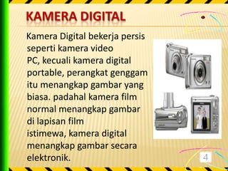 KAMERA DIGITAL
Kamera Digital bekerja persis
seperti kamera video
PC, kecuali kamera digital
portable, perangkat genggam
itu menangkap gambar yang
biasa. padahal kamera film
normal menangkap gambar
di lapisan film
istimewa, kamera digital
menangkap gambar secara
elektronik.
 