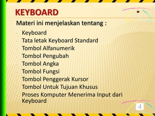 KEYBOARD
Materi ini menjelaskan tentang :
-   Keyboard
-   Tata letak Keyboard Standard
-   Tombol Alfanumerik
-   Tombol Pengubah
-   Tombol Angka
-   Tombol Fungsi
-   Tombol Penggerak Kursor
-   Tombol Untuk Tujuan Khusus
-   Proses Komputer Menerima Input dari
    Keyboard
 