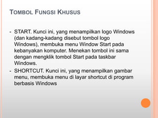TOMBOL FUNGSI KHUSUS

- START. Kunci ini, yang menampilkan logo Windows
  (dan kadang-kadang disebut tombol logo
  Windows), membuka menu Window Start pada
  kebanyakan komputer. Menekan tombol ini sama
  dengan mengklik tombol Start pada taskbar
  Windows.
- SHORTCUT. Kunci ini, yang menampilkan gambar
  menu, membuka menu di layar shortcut di program
  berbasis Windows
 
