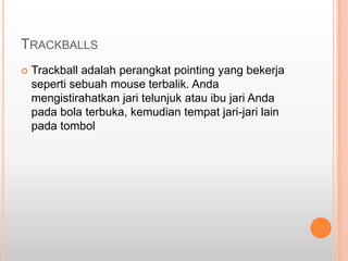 TRACKBALLS
   Trackball adalah perangkat pointing yang bekerja
    seperti sebuah mouse terbalik. Anda
    mengistirahatkan jari telunjuk atau ibu jari Anda
    pada bola terbuka, kemudian tempat jari-jari lain
    pada tombol
 