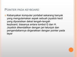 POINTER PADA KEYBOARD
   Kebanyakan komputer portabel sekarang banyak
    yang mengutamakan aspek sebuah joystick kecil
    yang diposisikan dekat tengah-tengah
    keyboard, biasanya antara tombol G dan H.
    Joystick dikendalikan dengan jari telunjuk dan
    pengendaliannya dirgerakkan dengan pointer pada
    layar
 