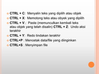  CTRL + C: Menyalin teks yang dipilih atau objek
 CTRL + X: Memotong teks atau obyek yang dipilih

 CTRL + V.: Paste (memunculkan kembali teks
  atau objek yang telah disalin) CTRL + Z: Undo aksi
  terakhir
 CTRL + Y: Redo tindakan terakhir

 CTRL+P : Mencetak data/file yang diinginkan

 CTRL+S : Menyimpan file
 