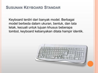 SUSUNAN KEYBOARD STANDAR

 Keyboard terdiri dari banyak model. Berbagai
 model berbeda dalam ukuran, bentuk, dan tata
 letak, kecuali untuk tujuan khusus beberapa
 tombol, keyboard kebanyakan ditata hampir identik.
 