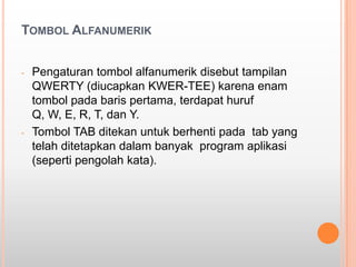 TOMBOL ALFANUMERIK


-   Pengaturan tombol alfanumerik disebut tampilan
    QWERTY (diucapkan KWER-TEE) karena enam
    tombol pada baris pertama, terdapat huruf
    Q, W, E, R, T, dan Y.
-   Tombol TAB ditekan untuk berhenti pada tab yang
    telah ditetapkan dalam banyak program aplikasi
    (seperti pengolah kata).
 