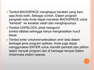  Tombol BACKSPACE menghapus karakter yang baru
  saja Anda ketik. Sebagai contoh, Dalam program
  pengolah kata Anda dapat menekan BACKSPACE untuk
  "kembali" ke karakter salah dan menghapusnya
 Tombol CAPSLOCK untuk mengunci
  tombol alfabet sehingga hanya menghasilkan huruf
  besar.
 Tombol enter untukmenyelesaikan entri data dalam
  berbagai jenis program aplikasi. Anda juga dapat
  menggunakan ENTER untuk memilih perintah dan pilihan
  dalam banyak program dan di berbagai tempat Dalam
  Antarmuka sistem operasi.
 