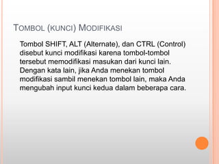 TOMBOL (KUNCI) MODIFIKASI
 Tombol SHIFT, ALT (Alternate), dan CTRL (Control)
 disebut kunci modifikasi karena tombol-tombol
 tersebut memodifikasi masukan dari kunci lain.
 Dengan kata lain, jika Anda menekan tombol
 modifikasi sambil menekan tombol lain, maka Anda
 mengubah input kunci kedua dalam beberapa cara.
 