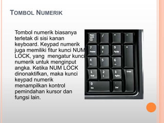 TOMBOL NUMERIK

 Tombol numerik biasanya
 terletak di sisi kanan
 keyboard. Keypad numerik
 juga memiliki fitur kunci NUM
 LOCK, yang mengatur kunci
 numerik untuk menginput
 angka. Ketika NUM LOCK
 dinonaktifkan, maka kunci
 keypad numerik
 menampilkan kontrol
 pemindahan kursor dan
 fungsi lain.
 