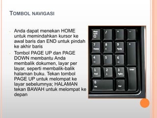 TOMBOL NAVIGASI

-   Anda dapat menekan HOME
    untuk memindahkan kursor ke
    awal baris dan END untuk pindah
    ke akhir baris
-   Tombol PAGE UP dan PAGE
    DOWN membantu Anda
    membalik dokumen, layar per
    layar, seperti membalik-balik
    halaman buku. Tekan tombol
    PAGE UP untuk melompat ke
    layar sebelumnya; HALAMAN
    tekan BAWAH untuk melompat ke
    depan
 
