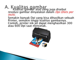 Kualitas gambar atau yang juga disebut
resolusi gambar dinyatakan dalam Dpi (Dots per
Inch).
Semakin banyak Dpi yang bisa dihasilkan sebuah
Printer, semakin tinggi kualitas gambarnya.
Contoh, printer ink jet dapat menghasilkan 300
atau 600 Dpi saat mencetak.
 
