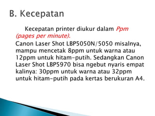 Kecepatan printer diukur dalam Ppm
(pages per minute).
Canon Laser Shot LBP5050N/5050 misalnya,
mampu mencetak 8ppm untuk warna atau
12ppm untuk hitam-putih. Sedangkan Canon
Laser Shot LBP5970 bisa ngebut nyaris empat
kalinya: 30ppm untuk warna atau 32ppm
untuk hitam-putih pada kertas berukuran A4.
 