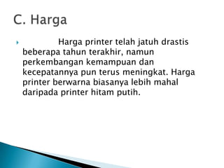             Harga printer telah jatuh drastis
    beberapa tahun terakhir, namun
    perkembangan kemampuan dan
    kecepatannya pun terus meningkat. Harga
    printer berwarna biasanya lebih mahal
    daripada printer hitam putih.
 