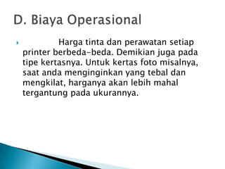             Harga tinta dan perawatan setiap
    printer berbeda-beda. Demikian juga pada
    tipe kertasnya. Untuk kertas foto misalnya,
    saat anda menginginkan yang tebal dan
    mengkilat, harganya akan lebih mahal
    tergantung pada ukurannya.
 