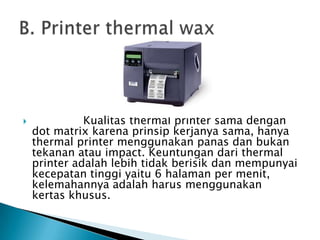              Kualitas thermal printer sama dengan
    dot matrix karena prinsip kerjanya sama, hanya
    thermal printer menggunakan panas dan bukan
    tekanan atau impact. Keuntungan dari thermal
    printer adalah lebih tidak berisik dan mempunyai
    kecepatan tinggi yaitu 6 halaman per menit,
    kelemahannya adalah harus menggunakan
    kertas khusus.
 