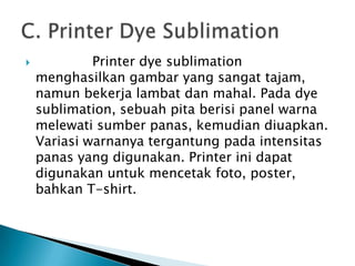             Printer dye sublimation
    menghasilkan gambar yang sangat tajam,
    namun bekerja lambat dan mahal. Pada dye
    sublimation, sebuah pita berisi panel warna
    melewati sumber panas, kemudian diuapkan.
    Variasi warnanya tergantung pada intensitas
    panas yang digunakan. Printer ini dapat
    digunakan untuk mencetak foto, poster,
    bahkan T-shirt.
 