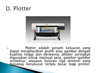              Plotter adalah peranti keluaran yang
    dapat menghasilkan grafik atau gambar dengan
    kualitas tinggi dan berwarna. plotter seringkali
    digunakan untuk memuat peta, gambar-gambar
    arsitektur, ataupun ilustrasi tiga dimensi yang
    biasanya berukuran terlalu besar bagi printer.
 